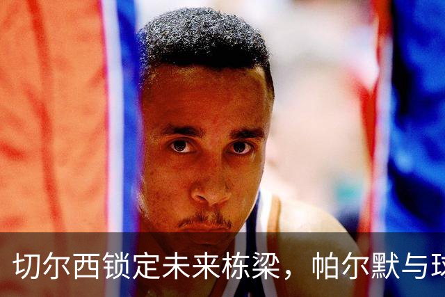 切尔西锁定未来栋梁，帕尔默与球队续约至2034年
